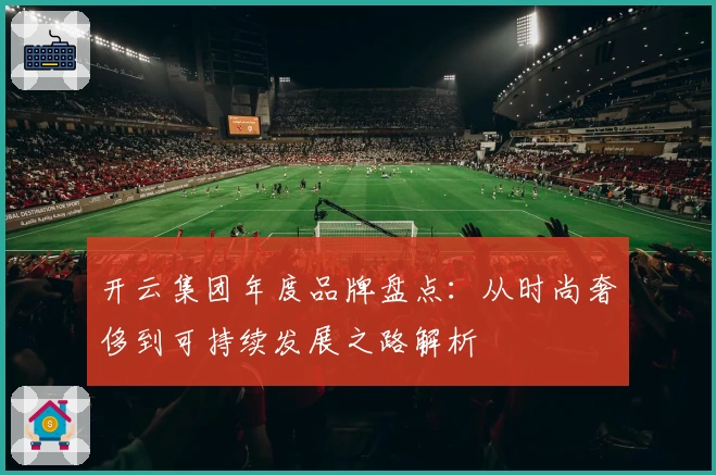 开云集团年度品牌盘点：从时尚奢侈到可持续发展之路解析