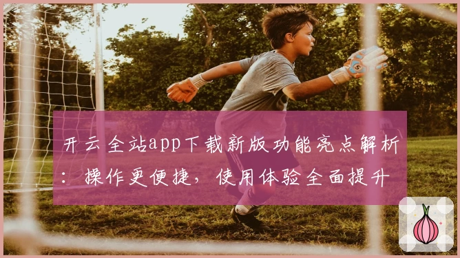 开云全站app下载新版功能亮点解析：操作更便捷，使用体验全面提升