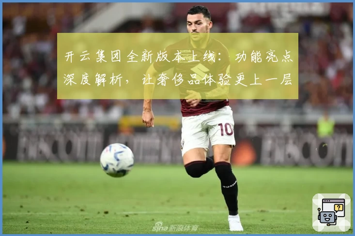 开云集团全新版本上线：功能亮点深度解析，让奢侈品体验更上一层楼
