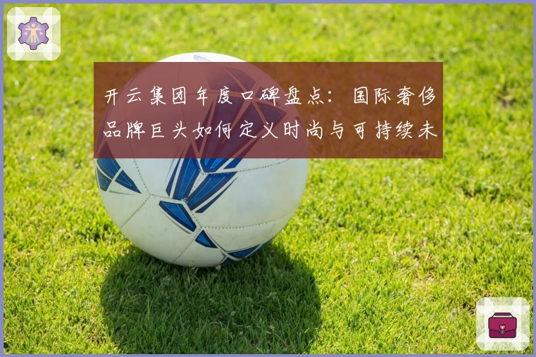 开云集团年度口碑盘点：国际奢侈品牌巨头如何定义时尚与可持续未来