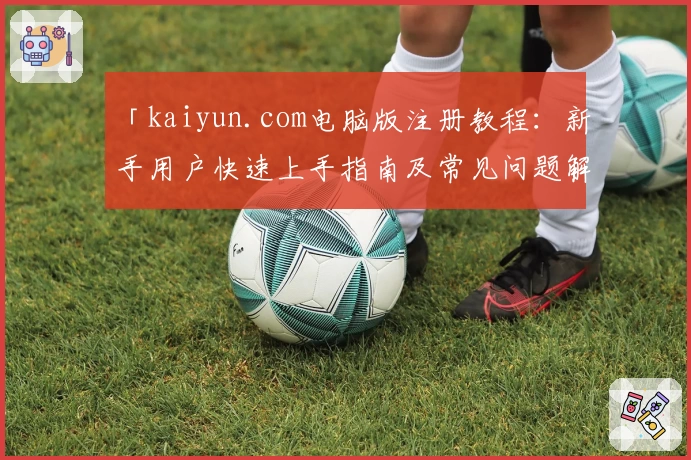 「kaiyun.com电脑版注册教程：新手用户快速上手指南及常见问题解答」