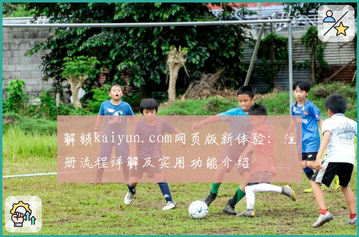 解锁kaiyun.com网页版新体验:注册流程详解及实用功能介绍