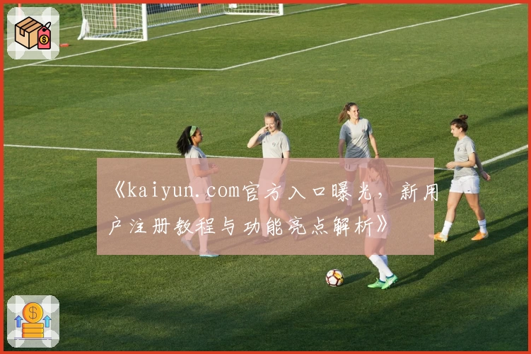 《kaiyun.com官方入口曝光，新用户注册教程与功能亮点解析》