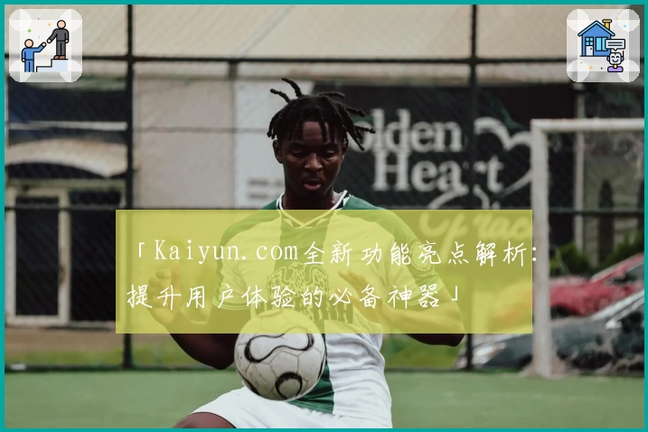 「Kaiyun.com全新功能亮点解析：提升用户体验的必备神器」