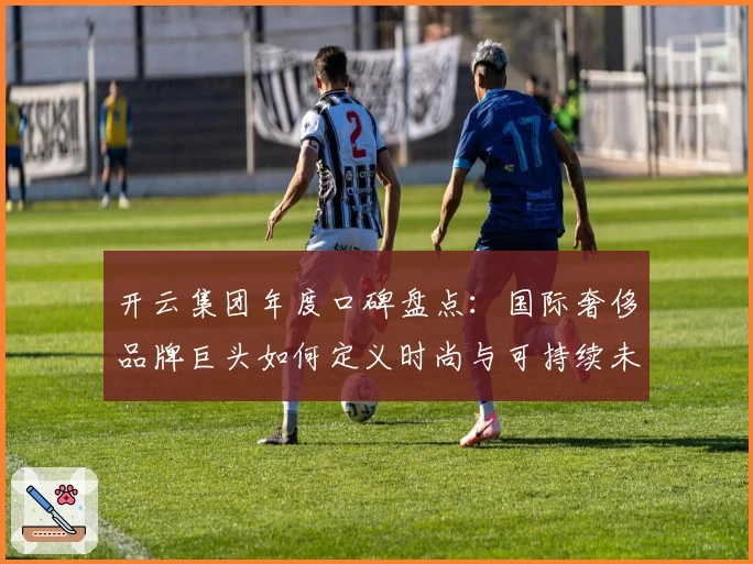 开云集团年度口碑盘点:国际奢侈品牌巨头如何定义时尚与可持续未来