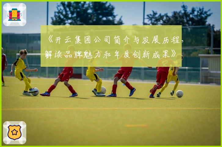 《开云集团公司简介与发展历程，解读品牌魅力和年度创新成果》