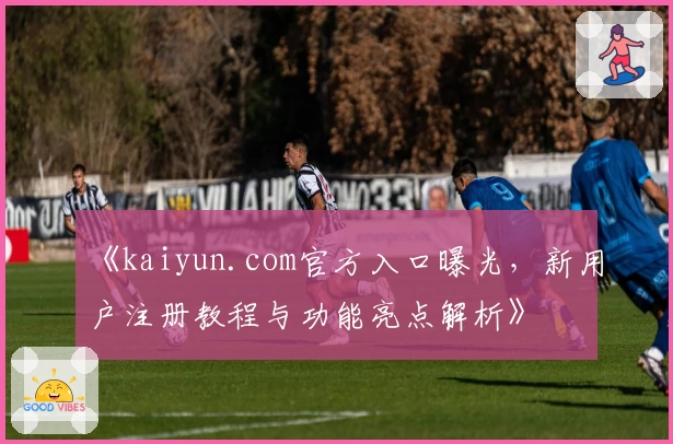 《kaiyun.com官方入口曝光，新用户注册教程与功能亮点解析》