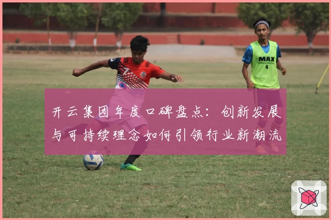 开云集团年度口碑盘点：创新发展与可持续理念如何引领行业新潮流