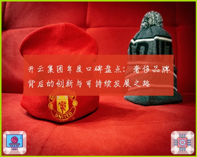 开云集团年度口碑盘点:奢侈品牌背后的创新与可持续发展之路