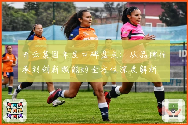 开云集团年度口碑盘点：从品牌传承到创新赋能的全方位深度解析