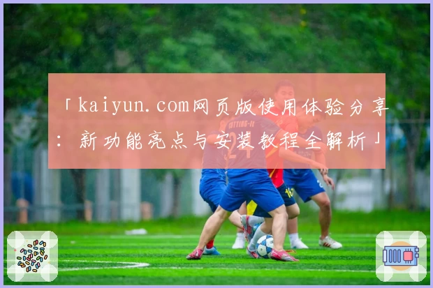 「kaiyun.com网页版使用体验分享：新功能亮点与安装教程全解析」