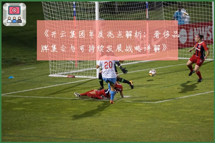 《开云集团年度亮点解析：奢侈品牌集合与可持续发展战略详解》