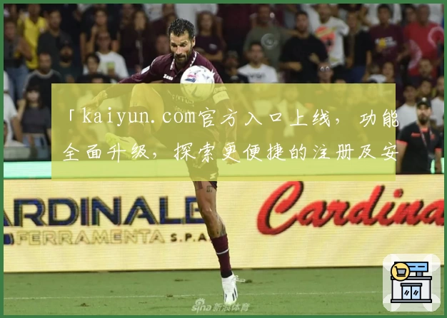 「kaiyun.com官方入口上线，功能全面升级，探索更便捷的注册及安装教程」