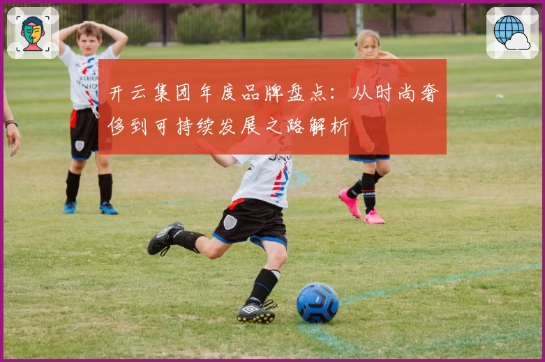 开云集团年度品牌盘点：从时尚奢侈到可持续发展之路解析