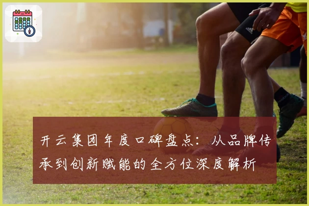 开云集团年度口碑盘点：从品牌传承到创新赋能的全方位深度解析